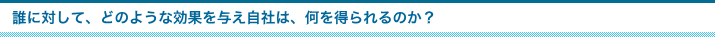 誰に対して、どのような効果を与え自社は、何を得られるのか？